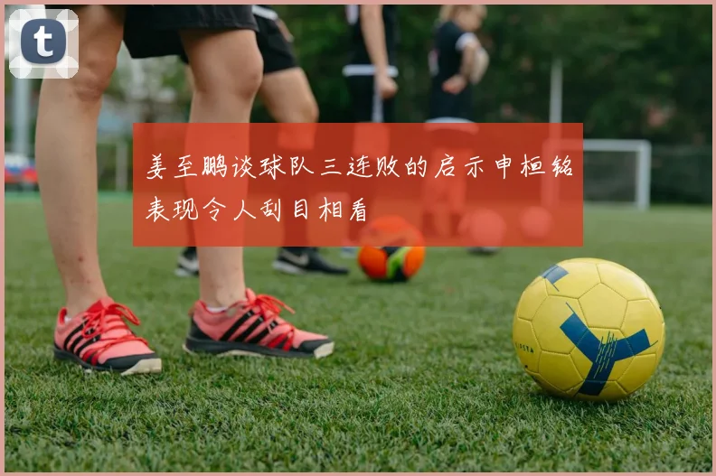 姜至鹏谈球队三连败的启示申桓铭表现令人刮目相看