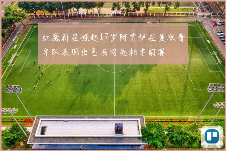红魔新星崛起17岁阿贾伊在曼联青年队表现出色或将亮相季前赛