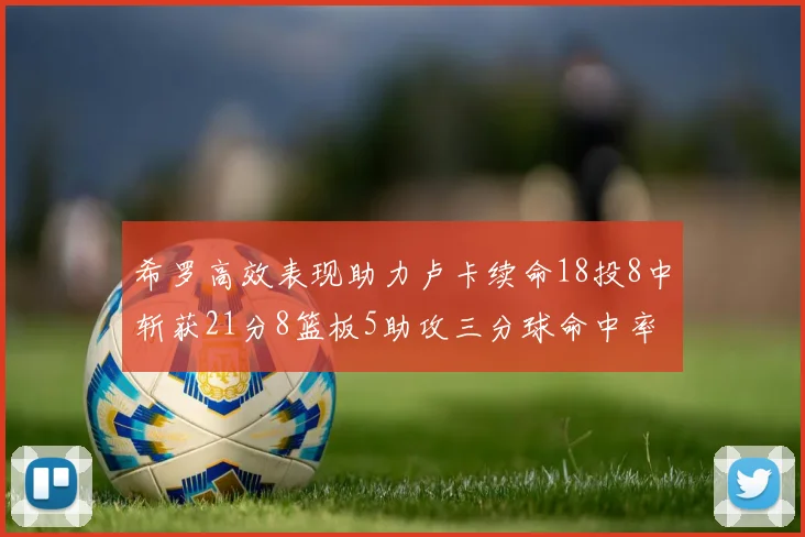 希罗高效表现助力卢卡续命18投8中斩获21分8篮板5助攻三分球命中率出色