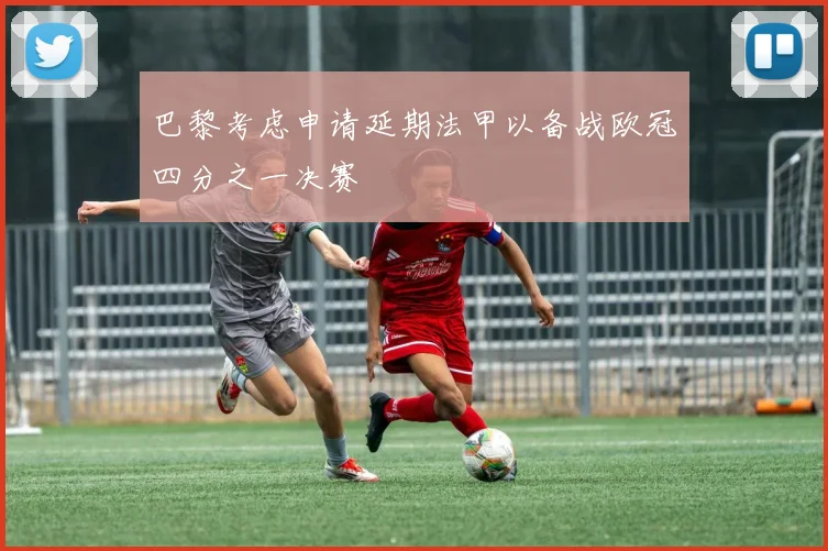 巴黎考虑申请延期法甲以备战欧冠四分之一决赛