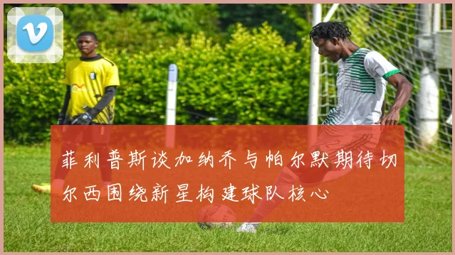 菲利普斯谈加纳乔与帕尔默期待切尔西围绕新星构建球队核心