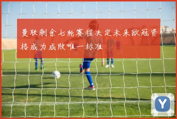 曼联剩余七轮赛程决定未来欧冠资格成为成败唯一标准