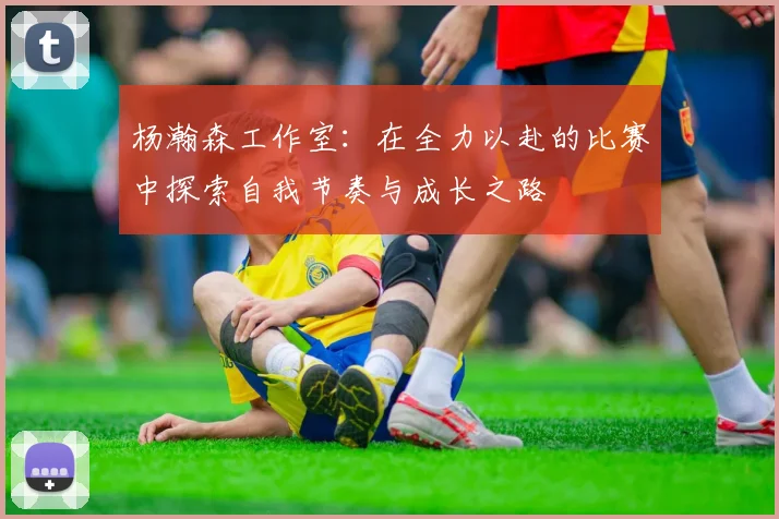 杨瀚森工作室：在全力以赴的比赛中探索自我节奏与成长之路