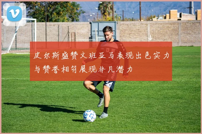 皮尔斯盛赞文班亚马表现出色实力与赞誉相符展现非凡潜力