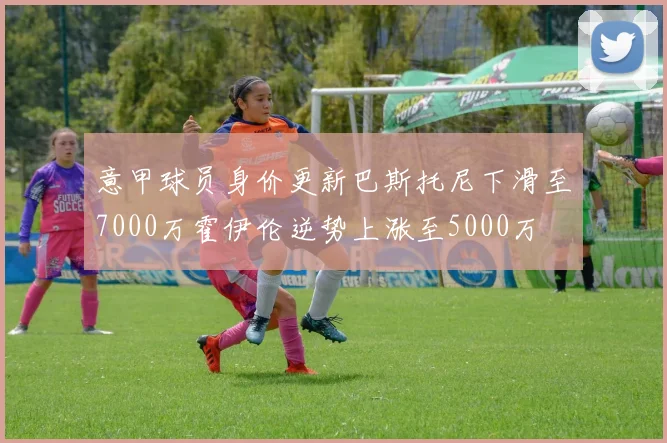 意甲球员身价更新巴斯托尼下滑至7000万霍伊伦逆势上涨至5000万