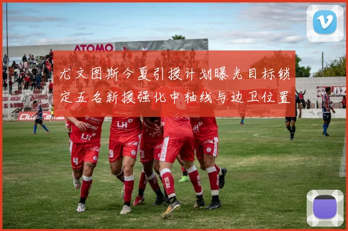 尤文图斯今夏引援计划曝光目标锁定五名新援强化中轴线与边卫位置