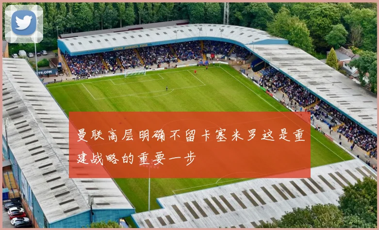 曼联高层明确不留卡塞米罗这是重建战略的重要一步