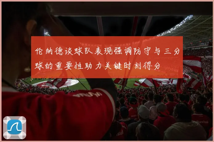 伦纳德谈球队表现强调防守与三分球的重要性助力关键时刻得分