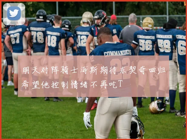明天对阵骑士海斯期待东契奇回归希望他控制情绪不再吃T