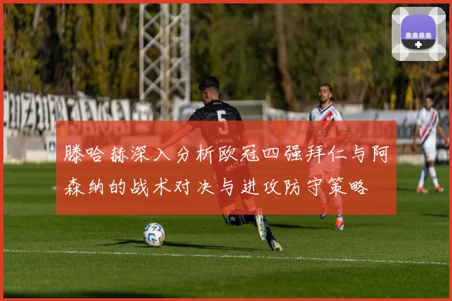 滕哈赫深入分析欧冠四强拜仁与阿森纳的战术对决与进攻防守策略
