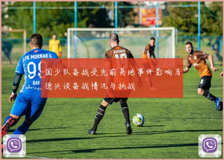 国少队备战受先前易地事件影响马德兴谈备战情况与挑战