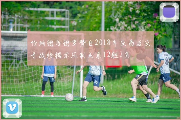伦纳德与德罗赞自2018年交易后交手战绩揭示压制关系12胜3负
